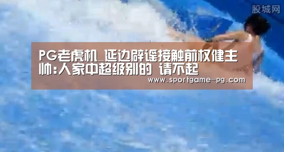 PG老虎机_延边辟谣接触前权健主帅:人家中超级别的 请不起
